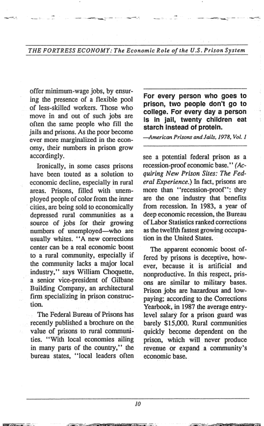 THE FORTRESS ECONOMY : The Economic Role of the U.S. Prison System  offer minimum-wage jobs, by ensur- ing the presence of a flexible. pool of less-skilled workers. Those who move in and out of such jobs are often the same people who fill the jails and prisons. As the poor become ever more marginalized in the econ- omy, their numbers in prison grow accordingly.  Tronically, in some cases prisons have been touted as a solution to cconomic decline, especially in rural areas. Prisons, filled with unem- ployed people of color from the inner cities, are being sold to economically depressed rural communities a5 a source of jobs for their growing numbers of unemployed—who are usually whites. A new corrections center can be a real economic boost 10 a rural community, especially if the. community lacks a major local industry,” says William Choguette, a senior vice-president of Gilbane Building Company, an architectural firm specializing in prison construc- tion.  ‘The Federal Bureau of Prisons has recently published a brochure on the value of prisons (o rural communi- ties. **With local economies ailing in many parts of the country,” the bureau states, *‘local leaders often  For every person who goes 1o prison, two people don’t go to college. For every day a person twenty children eat d of proteln. —American Prisons and Jails, 1978, Vol. |  see a potential federal prison as a recession-proof economic base." (Ac- quiring New Prison Sites: The Fed- eral Experience.) In fact, prisons arc more than *‘recession-proof””: they are the one industry that benefits from recession. In 1983, a year of deep economic recession, the Bureau of Labor Statistics ranked corrections a5 the twellth fastest growing occupa- tion in the United States.  ‘The apparent economic boost of- fered by prisons is deceptive, how- ever, because it s artificial and nonproductive. In this respect, pris- ons are similar (0 military bases. Prison jobs are hazardous and low- ‘paying; according to the Corrections Yearbook, in 1987 the average entry- Tevel salary for a prison guard was barely $15,000. Rural communities quickly become dependent on the prison, which will never produce revenue or expand a community’s economic base.  